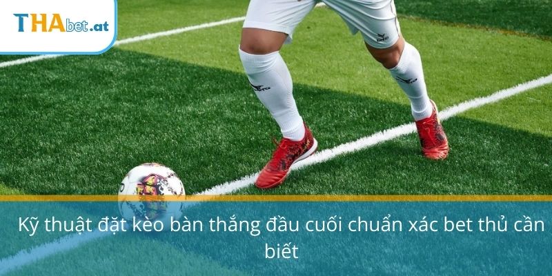 Kỹ thuật đặt kèo bàn thắng đầu cuối chuẩn xác bet thủ cần biết